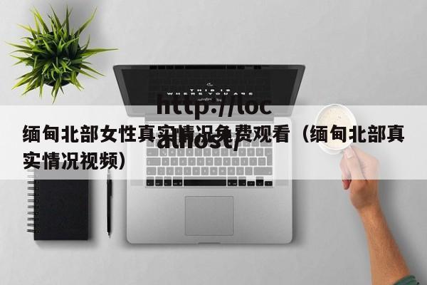 缅甸北部女性真实情况免费观看(缅甸北部真实情况视频)
